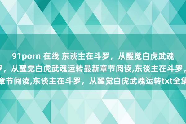 91porn 在线 东谈主在斗罗，从醒觉白虎武魂运转无弹窗，东谈主在斗罗，从醒觉白虎武魂运转最新章节阅读，东谈主在斗罗，从醒觉白虎武魂运转txt全集