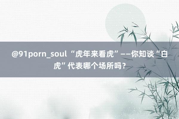 @91porn_soul “虎年来看虎”——你知谈“白虎”代表哪个场所吗？