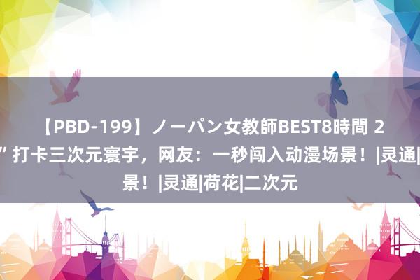 【PBD-199】ノーパン女教師BEST8時間 2 带着“走立”打卡三次元寰宇，网友：一秒闯入动漫场景！|灵通|荷花|二次元