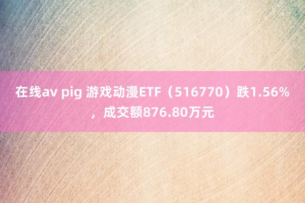 在线av pig 游戏动漫ETF（516770）跌1.56%，成交额876.80万元