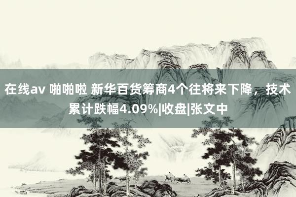 在线av 啪啪啦 新华百货筹商4个往将来下降，技术累计跌幅4.09%|收盘|张文中