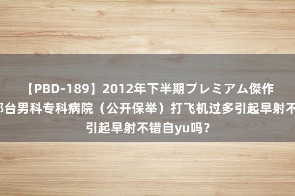 【PBD-189】2012年下半期プレミアム傑作選 总榜：邢台男科专科病院（公开保举）打飞机过多引起早射不错自yu吗？