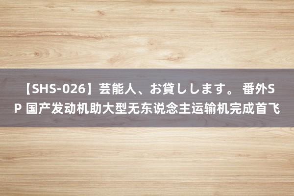 【SHS-026】芸能人、お貸しします。 番外SP 国产发动机助大型无东说念主运输机完成首飞