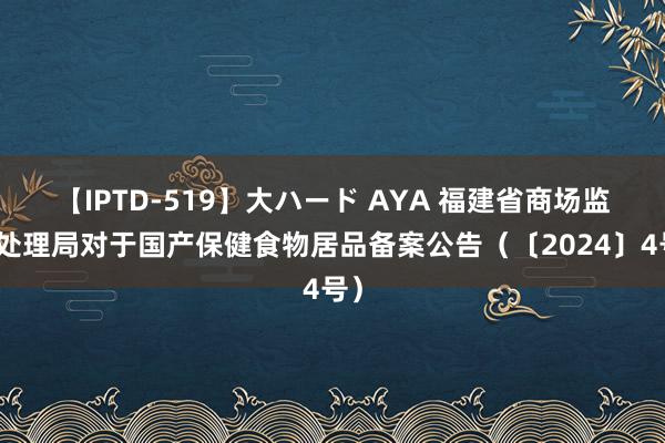 【IPTD-519】大ハード AYA 福建省商场监督处理局对于国产保健食物居品备案公告（〔2024〕4号）