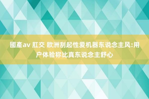 國產av 肛交 欧洲刮起性爱机器东说念主风:用户体验称比真东说念主舒心