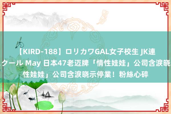 【KIRD-188】ロリカワGAL女子校生 JK連続一撃顔射ハイスクール May 日本47老迈牌「情性娃娃」公司含淚晓示停業！　粉絲心碎