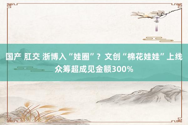 国产 肛交 浙博入“娃圈”？文创“棉花娃娃”上线众筹超成见金额300%