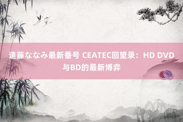 遠藤ななみ最新番号 CEATEC回望录：HD DVD与BD的最新博弈