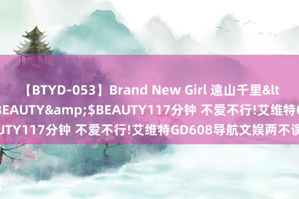 【BTYD-053】Brand New Girl 遠山千里</a>2007-08-24BEAUTY&$BEAUTY117分钟 不爱不行!艾维特GD608导航文娱两不误