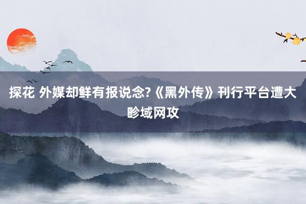 探花 外媒却鲜有报说念?《黑外传》刊行平台遭大畛域网攻