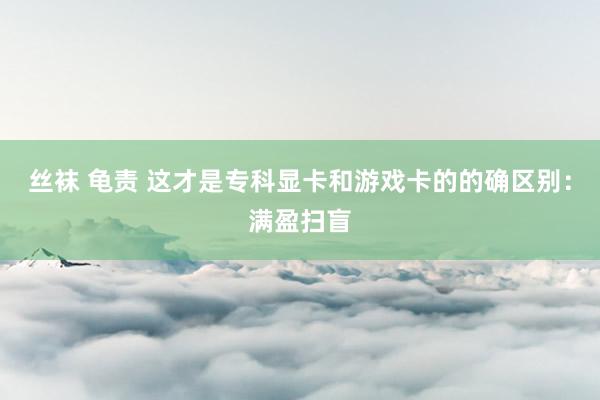 丝袜 龟责 这才是专科显卡和游戏卡的的确区别：满盈扫盲