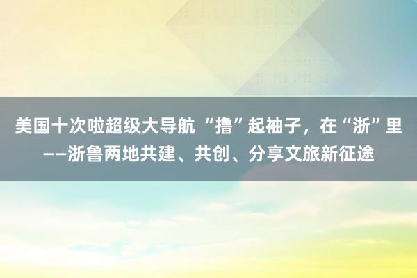 美国十次啦超级大导航 “撸”起袖子，在“浙”里——浙鲁两地共建、共创、分享文旅新征途