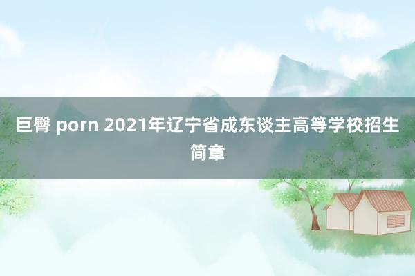 巨臀 porn 2021年辽宁省成东谈主高等学校招生简章