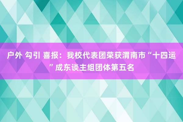 户外 勾引 喜报：我校代表团荣获渭南市“十四运”成东谈主组团体第五名