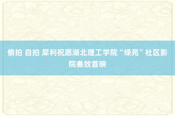 偷拍 自拍 犀利祝愿湖北理工学院“绿苑”社区影院奏效首映