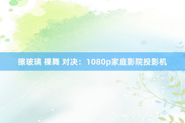 擦玻璃 裸舞 对决：1080p家庭影院投影机