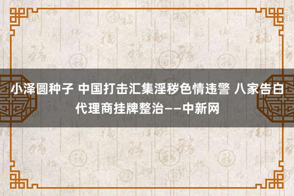 小泽圆种子 中国打击汇集淫秽色情违警 八家告白代理商挂牌整治——中新网