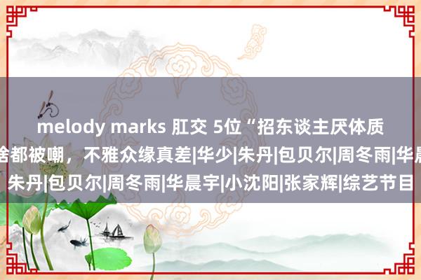 melody marks 肛交 5位“招东谈主厌体质”明星，出现就被骂，干啥都被嘲，不雅众缘真差|华少|朱丹|包贝尔|周冬雨|华晨宇|小沈阳|张家辉|综艺节目