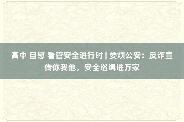 高中 自慰 看管安全进行时 | 娄烦公安：反诈宣传你我他，安全巡缉进万家