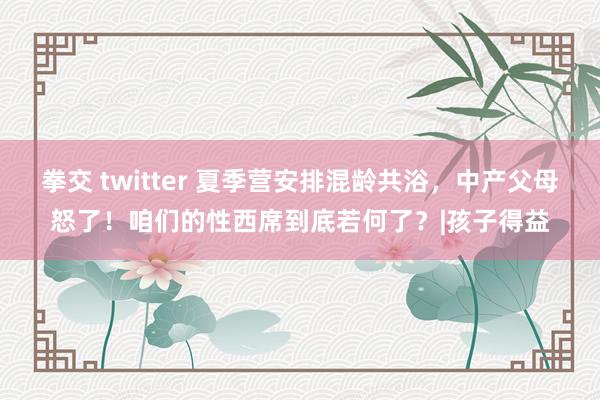 拳交 twitter 夏季营安排混龄共浴，中产父母怒了！咱们的性西席到底若何了？|孩子得益