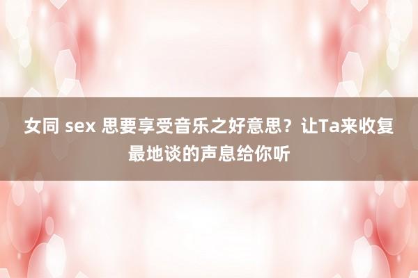 女同 sex 思要享受音乐之好意思？让Ta来收复最地谈的声息给你听