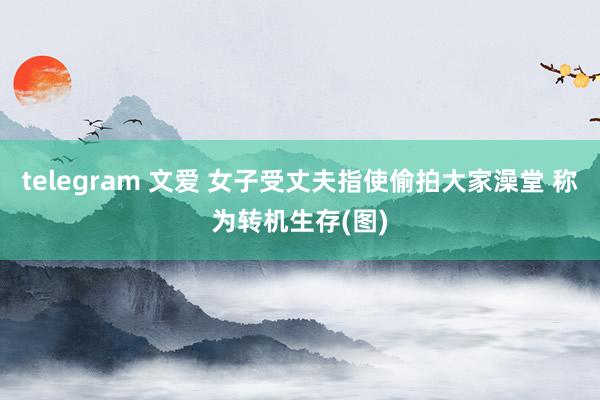 telegram 文爱 女子受丈夫指使偷拍大家澡堂 称为转机生存(图)