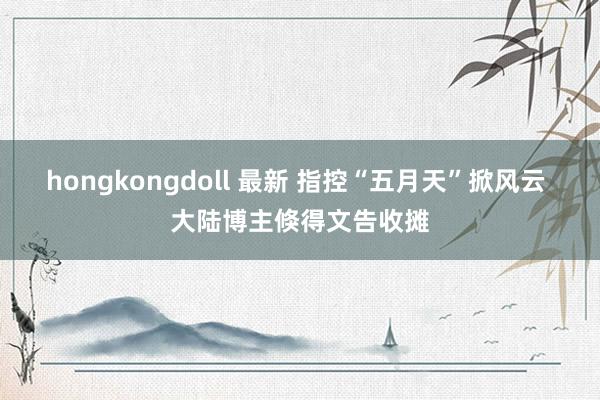 hongkongdoll 最新 指控“五月天”掀风云 大陆博主倏得文告收摊