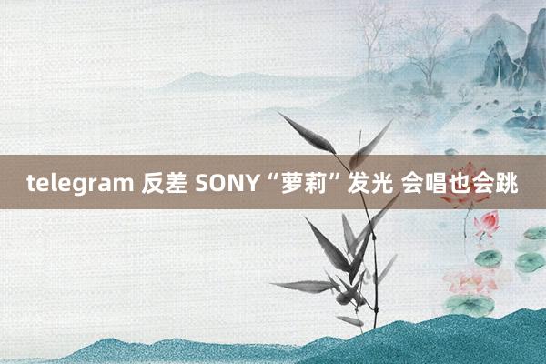 telegram 反差 SONY“萝莉”发光 会唱也会跳