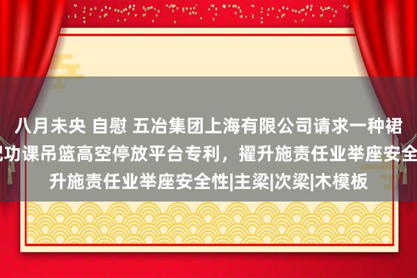 八月未央 自慰 五冶集团上海有限公司请求一种裙状造型建筑幕墙装配功课吊篮高空停放平台专利，擢升施责任业举座安全性|主梁|次梁|木模板