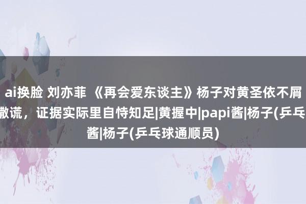 ai换脸 刘亦菲 《再会爱东谈主》杨子对黄圣依不屑对节目组撒谎，证据实际里自恃知足|黄握中|papi酱|杨子(乒乓球通顺员)