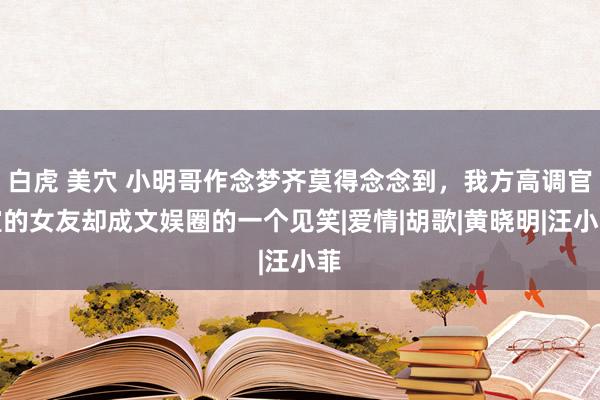 白虎 美穴 小明哥作念梦齐莫得念念到，我方高调官宣的女友却成文娱圈的一个见笑|爱情|胡歌|黄晓明|汪小菲