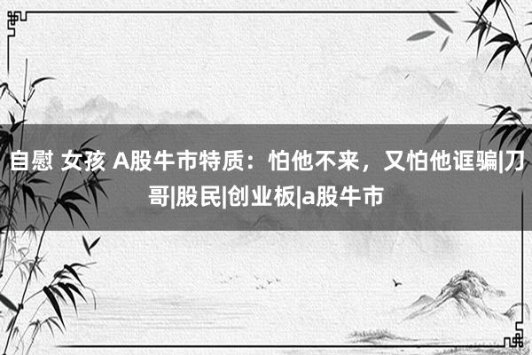 自慰 女孩 A股牛市特质：怕他不来，又怕他诓骗|刀哥|股民|创业板|a股牛市