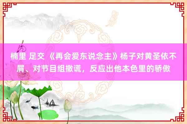 楠里 足交 《再会爱东说念主》杨子对黄圣依不屑、对节目组撒谎，反应出他本色里的骄傲