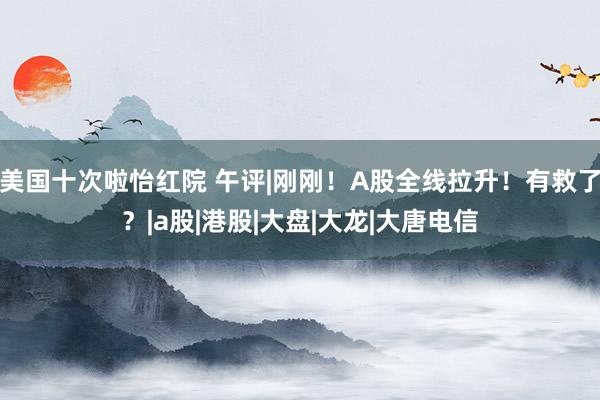 美国十次啦怡红院 午评|刚刚！A股全线拉升！有救了？|a股|港股|大盘|大龙|大唐电信