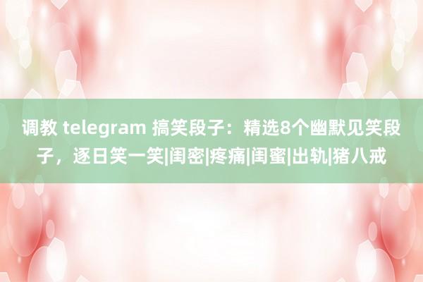 调教 telegram 搞笑段子：精选8个幽默见笑段子，逐日笑一笑|闺密|疼痛|闺蜜|出轨|猪八戒