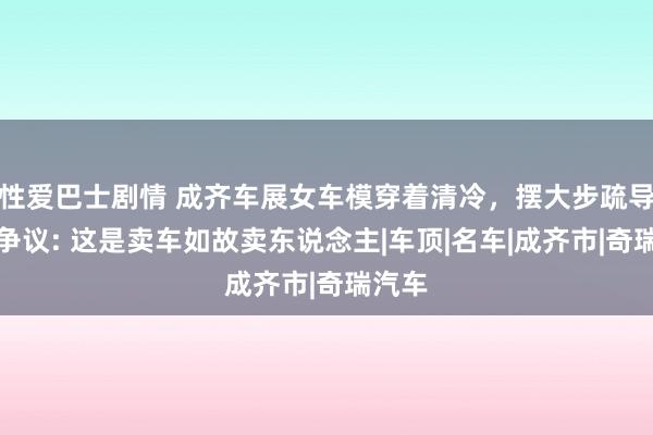 性爱巴士剧情 成齐车展女车模穿着清冷，摆大步疏导作引争议: 这是卖车如故卖东说念主|车顶|名车|成齐市|奇瑞汽车