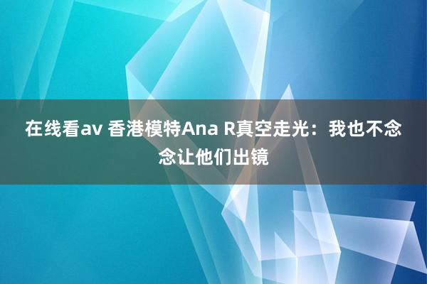 在线看av 香港模特Ana R真空走光：我也不念念让他们出镜