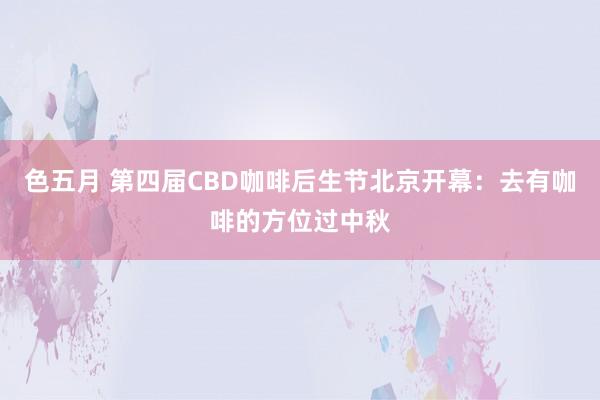 色五月 第四届CBD咖啡后生节北京开幕：去有咖啡的方位过中秋