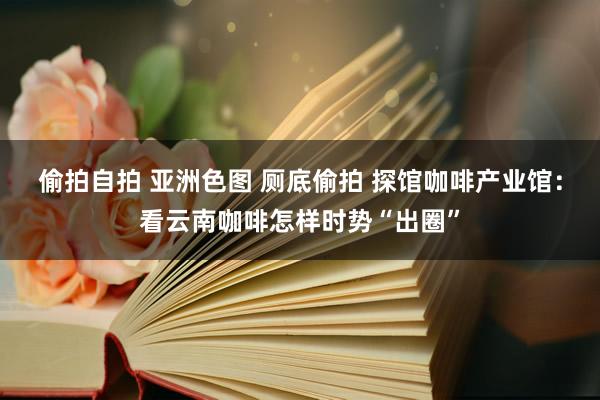 偷拍自拍 亚洲色图 厕底偷拍 探馆咖啡产业馆：看云南咖啡怎样时势“出圈”