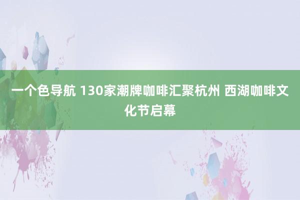 一个色导航 130家潮牌咖啡汇聚杭州 西湖咖啡文化节启幕