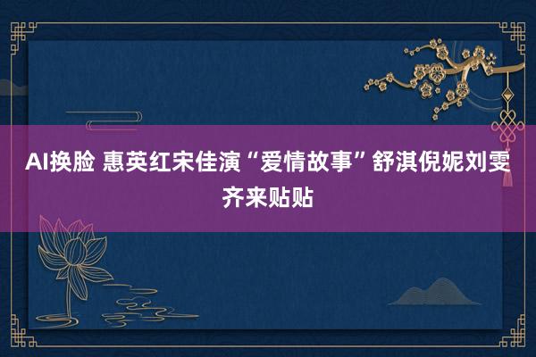 AI换脸 惠英红宋佳演“爱情故事”舒淇倪妮刘雯齐来贴贴