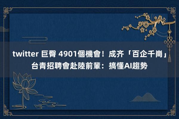 twitter 巨臀 4901個機會！成齐「百企千崗」台青招聘會　赴陸前輩：搞懂AI趨勢