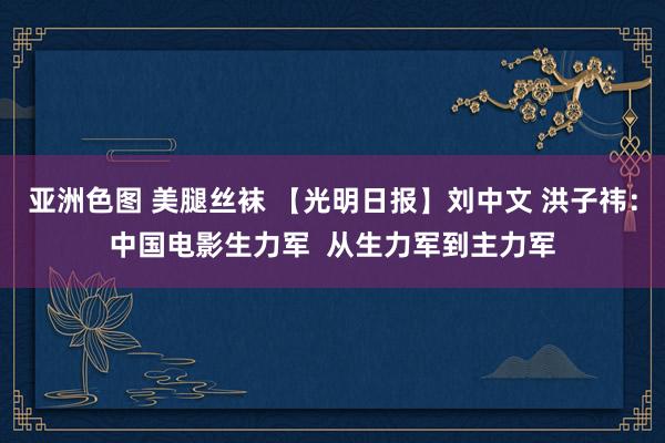 亚洲色图 美腿丝袜 【光明日报】刘中文 洪子祎：中国电影生力军  从生力军到主力军