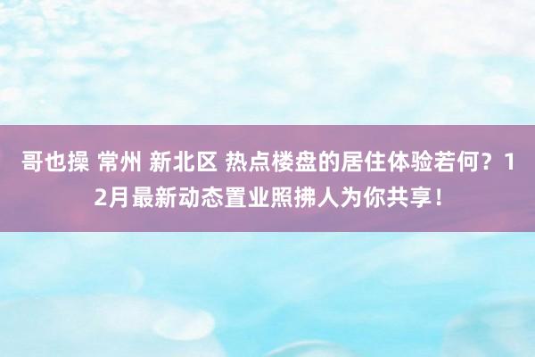 哥也操 常州 新北区 热点楼盘的居住体验若何？12月最新动态置业照拂人为你共享！