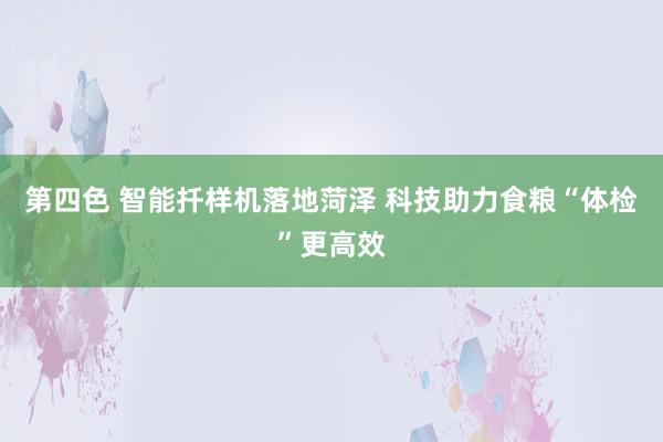 第四色 智能扦样机落地菏泽 科技助力食粮“体检”更高效