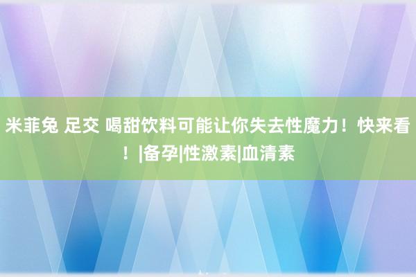 米菲兔 足交 喝甜饮料可能让你失去性魔力！快来看！|备孕|性激素|血清素