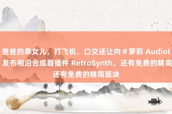 爸爸的乖女儿，打飞机，口交还让禸＃萝莉 Audiolatry 发布相沿合成器插件 RetroSynth，还有免费的精简版块