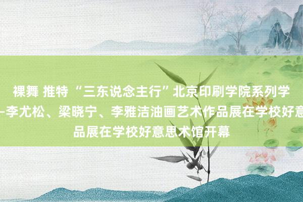 裸舞 推特 “三东说念主行”北京印刷学院系列学术展心·域——李尤松、梁晓宁、李雅洁油画艺术作品展在学校好意思术馆开幕