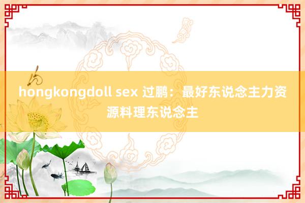 hongkongdoll sex 过鹏：最好东说念主力资源料理东说念主